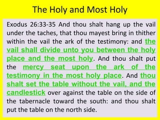 The Holy and Most Holy
Exodus 26:33-35 And thou shalt hang up the vail
under the taches, that thou mayest bring in thither
within the vail the ark of the testimony: and the
vail shall divide unto you between the holy
place and the most holy. And thou shalt put
the mercy seat upon the ark of the
testimony in the most holy place. And thou
shalt set the table without the vail, and the
candlestick over against the table on the side of
the tabernacle toward the south: and thou shalt
put the table on the north side.
 