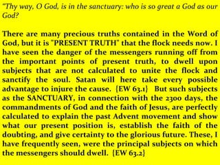 “Thy way, O God, is in the sanctuary: who is so great a God as our
God?
 
There are many precious truths contained in the Word of
God, but it is "PRESENT TRUTH" that the flock needs now. I
have seen the danger of the messengers running off from
the important points of present truth, to dwell upon
subjects that are not calculated to unite the flock and
sanctify the soul. Satan will here take every possible
advantage to injure the cause. {EW 63.1} But such subjects
as the SANCTUARY, in connection with the 2300 days, the
commandments of God and the faith of Jesus, are perfectly
calculated to explain the past Advent movement and show
what our present position is, establish the faith of the
doubting, and give certainty to the glorious future. These, I
have frequently seen, were the principal subjects on which
the messengers should dwell. {EW 63.2}
 