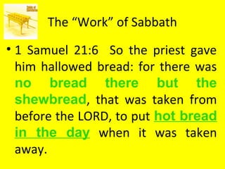 The “Work” of Sabbath
• 1 Samuel 21:6 So the priest gave
him hallowed bread: for there was
no bread there but the
shewbread, that was taken from
before the LORD, to put hot bread
in the day when it was taken
away.
 