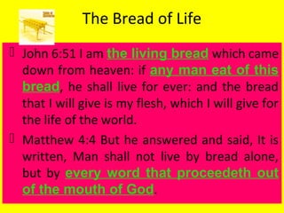 The Bread of Life
 John 6:51 I am the living bread which came
down from heaven: if any man eat of this
bread, he shall live for ever: and the bread
that I will give is my flesh, which I will give for
the life of the world.
 Matthew 4:4 But he answered and said, It is
written, Man shall not live by bread alone,
but by every word that proceedeth out
of the mouth of God.
 