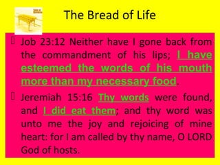 The Bread of Life
 Job 23:12 Neither have I gone back from
the commandment of his lips; I have
esteemed the words of his mouth
more than my necessary food.
 Jeremiah 15:16 Thy words were found,
and I did eat them; and thy word was
unto me the joy and rejoicing of mine
heart: for I am called by thy name, O LORD
God of hosts.
 