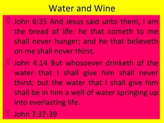 Water and Wine
 John 6:35 And Jesus said unto them, I am
the bread of life: he that cometh to me
shall never hunger; and he that believeth
on me shall never thirst.
 John 4:14 But whosoever drinketh of the
water that I shall give him shall never
thirst; but the water that I shall give him
shall be in him a well of water springing up
into everlasting life.
 John 7:37-39
 