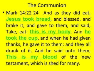 The Communion
• Mark 14:22-24 And as they did eat,
Jesus took bread, and blessed, and
brake it, and gave to them, and said,
Take, eat: this is my body. And he
took the cup, and when he had given
thanks, he gave it to them: and they all
drank of it. And he said unto them,
This is my blood of the new
testament, which is shed for many.
 