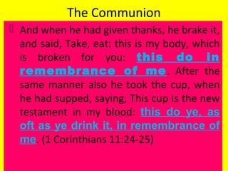 The Communion
 And when he had given thanks, he brake it,
and said, Take, eat: this is my body, which
is broken for you: this do in
remembrance of me. After the
same manner also he took the cup, when
he had supped, saying, This cup is the new
testament in my blood: this do ye, as
oft as ye drink it, in remembrance of
me. (1 Corinthians 11:24-25)
 