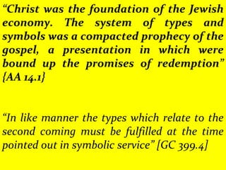 “Christ was the foundation of the Jewish
economy. The system of types and
symbols was a compacted prophecy of the
gospel, a presentation in which were
bound up the promises of redemption”
{AA 14.1}
“In like manner the types which relate to the
second coming must be fulfilled at the time
pointed out in symbolic service” [GC 399.4]
 