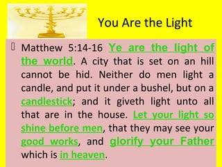 You Are the Light
 Matthew 5:14-16 Ye are the light of
the world. A city that is set on an hill
cannot be hid. Neither do men light a
candle, and put it under a bushel, but on a
candlestick; and it giveth light unto all
that are in the house. Let your light so
shine before men, that they may see your
good works, and glorify your Father
which is in heaven.
 