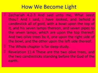 How We Become Light
 Zechariah 4:2-3 And said unto me, What seest
thou? And I said, I have looked, and behold a
candlestick all of gold, with a bowl upon the top of
it, and his seven lamps thereon, and seven pipes to
the seven lamps, which are upon the top thereof:
And two olive trees by it, one upon the right side of
the bowl, and the other upon the left side thereof.
 The Whole chapter is for deep study.
 Revelation 11:4 These are the two olive trees, and
the two candlesticks standing before the God of the
earth.
 
