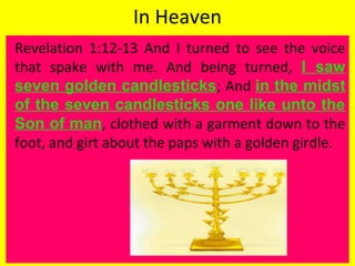 In Heaven
Revelation 1:12-13 And I turned to see the voice
that spake with me. And being turned, I saw
seven golden candlesticks; And in the midst
of the seven candlesticks one like unto the
Son of man, clothed with a garment down to the
foot, and girt about the paps with a golden girdle.
 