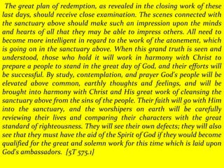 The great plan of redemption, as revealed in the closing work of these
last days, should receive close examination. The scenes connected with
the sanctuary above should make such an impression upon the minds
and hearts of all that they may be able to impress others. All need to
become more intelligent in regard to the work of the atonement, which
is going on in the sanctuary above. When this grand truth is seen and
understood, those who hold it will work in harmony with Christ to
prepare a people to stand in the great day of God, and their efforts will
be successful. By study, contemplation, and prayer God's people will be
elevated above common, earthly thoughts and feelings, and will be
brought into harmony with Christ and His great work of cleansing the
sanctuary above from the sins of the people. Their faith will go with Him
into the sanctuary, and the worshipers on earth will be carefully
reviewing their lives and comparing their characters with the great
standard of righteousness. They will see their own defects; they will also
see that they must have the aid of the Spirit of God if they would become
qualified for the great and solemn work for this time which is laid upon
God's ambassadors. {5T 575.1}
 