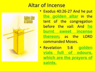 Altar of Incense
• Exodus 40:26-27 And he put
the golden altar in the
tent of the congregation
before the vail: And he
burnt sweet incense
thereon; as the LORD
commanded Moses.
• Revelation 5:8 golden
vials full of odours,
which are the prayers of
saints.
 