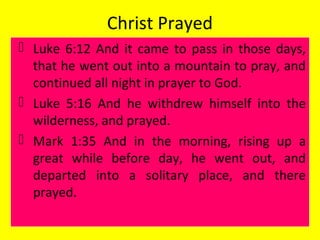 Christ Prayed
 Luke 6:12 And it came to pass in those days,
that he went out into a mountain to pray, and
continued all night in prayer to God.
 Luke 5:16 And he withdrew himself into the
wilderness, and prayed.
 Mark 1:35 And in the morning, rising up a
great while before day, he went out, and
departed into a solitary place, and there
prayed.
 
