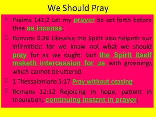 We Should Pray
 Psalms 141:2 Let my prayer be set forth before
thee as incense;
 Romans 8:26 Likewise the Spirit also helpeth our
infirmities: for we know not what we should
pray for as we ought: but the Spirit itself
maketh intercession for us with groanings
which cannot be uttered.
 1 Thessalonians 5:17 Pray without ceasing.
 Romans 12:12 Rejoicing in hope; patient in
tribulation; continuing instant in prayer;
 