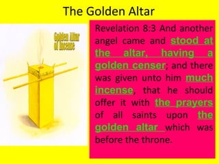 The Golden Altar
Revelation 8:3 And another
angel came and stood at
the altar, having a
golden censer; and there
was given unto him much
incense, that he should
offer it with the prayers
of all saints upon the
golden altar which was
before the throne.
 