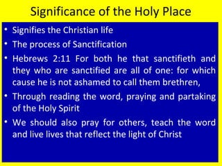 Significance of the Holy Place
• Signifies the Christian life
• The process of Sanctification
• Hebrews 2:11 For both he that sanctifieth and
they who are sanctified are all of one: for which
cause he is not ashamed to call them brethren,
• Through reading the word, praying and partaking
of the Holy Spirit
• We should also pray for others, teach the word
and live lives that reflect the light of Christ
 