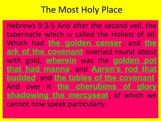 The Most Holy Place
Hebrews 9:3-5 And after the second veil, the
tabernacle which is called the Holiest of all;
Which had the golden censer, and the
ark of the covenant overlaid round about
with gold, wherein was the golden pot
that had manna, and Aaron's rod that
budded, and the tables of the covenant;
And over it the cherubims of glory
shadowing the mercyseat; of which we
cannot now speak particularly.
 
