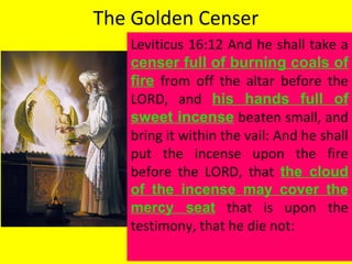 The Golden Censer
Leviticus 16:12 And he shall take a
censer full of burning coals of
fire from off the altar before the
LORD, and his hands full of
sweet incense beaten small, and
bring it within the vail: And he shall
put the incense upon the fire
before the LORD, that the cloud
of the incense may cover the
mercy seat that is upon the
testimony, that he die not:
 