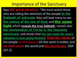 Importance of the Sanctuary
Says the great deceiverthe great deceiver: “We must watch those
who are calling the attention of the people to the
Sabbath of Jehovah; they will lead many to see
the claims of the law of Godthe claims of the law of God; and the samesame
lightlight which reveals the true Sabbath, reveals also
the ministration of Christ in the heavenlythe ministration of Christ in the heavenly
sanctuarysanctuary, and shows that the last work for man’s
salvation is now going forward. Hold the minds of
the people in darkness till that work is ended, and
we shall secure the world and the church also. {4SP
337.2}
 