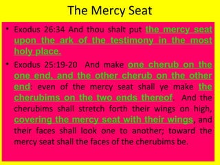 The Mercy Seat
• Exodus 26:34 And thou shalt put the mercy seat
upon the ark of the testimony in the most
holy place.
• Exodus 25:19-20 And make one cherub on the
one end, and the other cherub on the other
end: even of the mercy seat shall ye make the
cherubims on the two ends thereof. And the
cherubims shall stretch forth their wings on high,
covering the mercy seat with their wings, and
their faces shall look one to another; toward the
mercy seat shall the faces of the cherubims be.
 