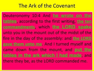 The Ark of the Covenant
Deuteronomy 10:4 And he wrote on the
tables, according to the first writing, the ten
commandments, which the LORD spake
unto you in the mount out of the midst of the
fire in the day of the assembly: and the LORD
gave them unto me. And I turned myself and
came down from the mount, and put the
tables in the ark which I had made; and
there they be, as the LORD commanded me.
Deuteronomy 10:4 And he wrote on the
tables, according to the first writing, the ten
commandments, which the LORD spake
unto you in the mount out of the midst of the
fire in the day of the assembly: and the LORD
gave them unto me. And I turned myself and
came down from the mount, and put the
tables in the ark which I had made; and
there they be, as the LORD commanded me.
 