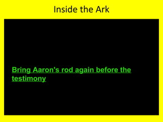 Inside the Ark
• Exodus 16:33 And Moses said unto Aaron, Take a
pot, and put an omer full of manna therein, and
lay it up before the LORD, to be kept for your
generations.
• Numbers 17:10 And the LORD said unto Moses,
Bring Aaron's rod again before the
testimony, to be kept for a token against the
rebels; and thou shalt quite take away their
murmurings from me, that they die not.
 