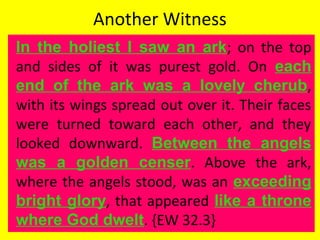 Another Witness
In the holiest I saw an ark; on the top
and sides of it was purest gold. On each
end of the ark was a lovely cherub,
with its wings spread out over it. Their faces
were turned toward each other, and they
looked downward. Between the angels
was a golden censer. Above the ark,
where the angels stood, was an exceeding
bright glory, that appeared like a throne
where God dwelt. {EW 32.3}
 