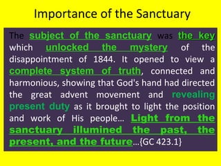 Importance of the Sanctuary
The subject of the sanctuary was the keythe key
which unlocked the mystery of the
disappointment of 1844. It opened to view a
complete system of truth, connected and
harmonious, showing that God's hand had directed
the great advent movement and revealing
present duty as it brought to light the position
and work of His people… Light from the
sanctuary illumined the past, the
present, and the future…{GC 423.1}
 