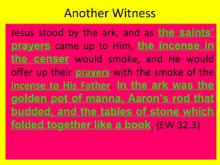 Another Witness
Jesus stood by the ark, and as the saints’
prayers came up to Him, the incense in
the censer would smoke, and He would
offer up their prayers with the smoke of the
incense to His Father. In the ark was the
golden pot of manna, Aaron’s rod that
budded, and the tables of stone which
folded together like a book. {EW 32.3}
 
