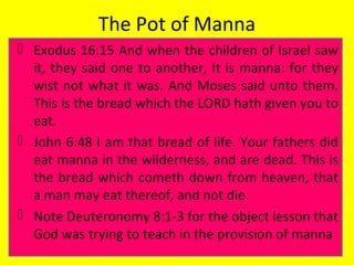 The Pot of Manna
 Exodus 16:15 And when the children of Israel saw
it, they said one to another, It is manna: for they
wist not what it was. And Moses said unto them,
This is the bread which the LORD hath given you to
eat.
 John 6:48 I am that bread of life. Your fathers did
eat manna in the wilderness, and are dead. This is
the bread which cometh down from heaven, that
a man may eat thereof, and not die.
 Note Deuteronomy 8:1-3 for the object lesson that
God was trying to teach in the provision of manna
 