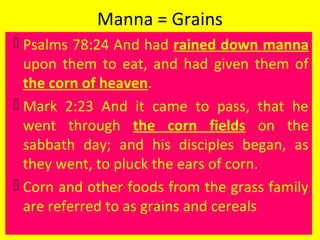 Manna = Grains
 Psalms 78:24 And had rained down manna
upon them to eat, and had given them of
the corn of heaven.
 Mark 2:23 And it came to pass, that he
went through the corn fields on the
sabbath day; and his disciples began, as
they went, to pluck the ears of corn.
 Corn and other foods from the grass family
are referred to as grains and cereals
 