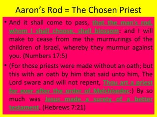 Aaron’s Rod = The Chosen Priest
• And it shall come to pass, that the man's rod,
whom I shall choose, shall blossom: and I will
make to cease from me the murmurings of the
children of Israel, whereby they murmur against
you. (Numbers 17:5)
• (For those priests were made without an oath; but
this with an oath by him that said unto him, The
Lord sware and will not repent, Thou art a priest
for ever after the order of Melchisedec:) By so
much was Jesus made a surety of a better
testament. (Hebrews 7:21)
 