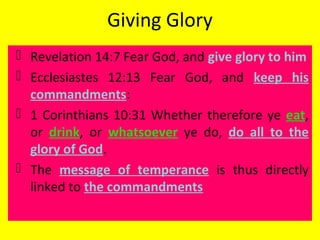 Giving Glory
 Revelation 14:7 Fear God, and give glory to him
 Ecclesiastes 12:13 Fear God, and keep his
commandments:
 1 Corinthians 10:31 Whether therefore ye eat,
or drink, or whatsoever ye do, do all to the
glory of God.
 The message of temperance is thus directly
linked to the commandments
 