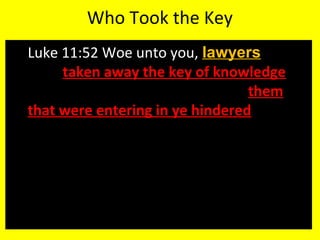 Who Took the Key
 Luke 11:52 Woe unto you, lawyers! for ye
have taken away the key of knowledge:
ye entered not in yourselves, and them
that were entering in ye hindered.
 Based on the experiences outlined in the
gospels the lawyers were the theology
teachers of the time. The “men of the
law.”
 