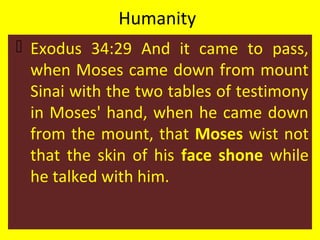 Humanity
 Exodus 34:29 And it came to pass,
when Moses came down from mount
Sinai with the two tables of testimony
in Moses' hand, when he came down
from the mount, that Moses wist not
that the skin of his face shone while
he talked with him.
 