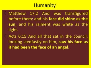 Humanity
 Matthew 17:2 And was transfigured
before them: and his face did shine as the
sun, and his raiment was white as the
light.
 Acts 6:15 And all that sat in the council,
looking stedfastly on him, saw his face as
it had been the face of an angel.
 