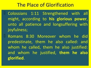 The Place of Glorification
 Colossians 1:11 Strengthened with all
might, according to his glorious power,
unto all patience and longsuffering with
joyfulness;
 Romans 8:30 Moreover whom he did
predestinate, them he also called: and
whom he called, them he also justified:
and whom he justified, them he also
glorified.
 