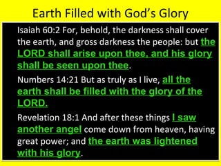 Earth Filled with God’s Glory
 Isaiah 60:2 For, behold, the darkness shall cover
the earth, and gross darkness the people: but the
LORD shall arise upon thee, and his glory
shall be seen upon thee.
 Numbers 14:21 But as truly as I live, all the
earth shall be filled with the glory of the
LORD.
 Revelation 18:1 And after these things I saw
another angel come down from heaven, having
great power; and the earth was lightened
with his glory.
 Isaiah 60:2 For, behold, the darkness shall cover
the earth, and gross darkness the people: but the
LORD shall arise upon thee, and his glory
shall be seen upon thee.
 Numbers 14:21 But as truly as I live, all the
earth shall be filled with the glory of the
LORD.
 Revelation 18:1 And after these things I saw
another angel come down from heaven, having
great power; and the earth was lightened
with his glory.
 