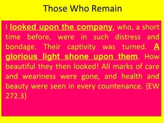 Those Who Remain
I looked upon the company, who, a short
time before, were in such distress and
bondage. Their captivity was turned. A
glorious light shone upon them. How
beautiful they then looked! All marks of care
and weariness were gone, and health and
beauty were seen in every countenance. {EW
272.3}
I looked upon the company, who, a short
time before, were in such distress and
bondage. Their captivity was turned. A
glorious light shone upon them. How
beautiful they then looked! All marks of care
and weariness were gone, and health and
beauty were seen in every countenance. {EW
272.3}
 