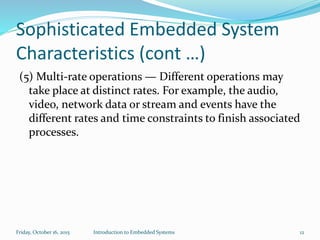 Sophisticated Embedded System
Characteristics (cont …)
(5) Multi-rate operations — Different operations may
take place at distinct rates. For example, the audio,
video, network data or stream and events have the
different rates and time constraints to finish associated
processes.
Sunday, November 8, 2015 Introduction to Embedded Systems 12
 