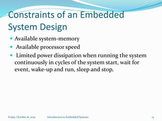 Constraints of an Embedded
System Design
 Available system-memory
 Available processor speed
 Limited power dissipation when running the system
continuously in cycles of the system start, wait for
event, wake-up and run, sleep and stop.
Sunday, November 8, 2015 Introduction to Embedded Systems 13
 
