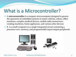 What is a Microcontroller?
Introduction to Embedded SystemsSunday, November 8, 2015 15
 A microcontroller is a compact microcomputer designed to govern
the operation of embedded systems in motor vehicles, robots, office
machines, complex medical devices, mobile radio transceivers,
vending machines, home appliances, and various other devices
 It is a small computer on a single integrated circuit containing a
processor core, memory, and programmable input/output peripherals
 