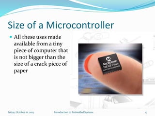 Size of a Microcontroller
Introduction to Embedded SystemsSunday, November 8, 2015 17
 All these uses made
available from a tiny
piece of computer that
is not bigger than the
size of a crack piece of
paper
 