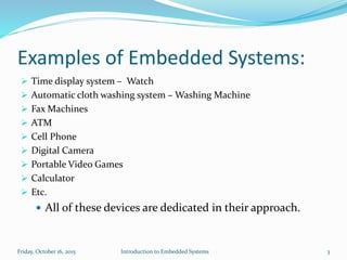 Examples of Embedded Systems:
 Time display system – Watch
 Automatic cloth washing system – Washing Machine
 Fax Machines
 ATM
 Cell Phone
 Digital Camera
 Portable Video Games
 Calculator
 Etc.
 All of these devices are dedicated in their approach.
Sunday, November 8, 2015 Introduction to Embedded Systems 3
 