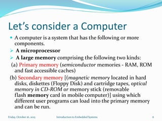 Let’s consider a Computer
 A computer is a system that has the following or more
components.
 A microprocessor
 A large memory comprising the following two kinds:
(a) Primary memory (semiconductor memories - RAM, ROM
and fast accessible caches)
(b) Secondary memory [(magnetic memory located in hard
disks, diskettes (Floppy Disk) and cartridge tapes, optical
memory in CD-ROM or memory stick (removable
flash memory card in mobile computer)] using which
different user programs can load into the primary memory
and can be run.
Sunday, November 8, 2015 Introduction to Embedded Systems 6
 
