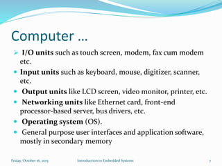 Computer …
 I/O units such as touch screen, modem, fax cum modem
etc.
 Input units such as keyboard, mouse, digitizer, scanner,
etc.
 Output units like LCD screen, video monitor, printer, etc.
 Networking units like Ethernet card, front-end
processor-based server, bus drivers, etc.
 Operating system (OS).
 General purpose user interfaces and application software,
mostly in secondary memory
Introduction to Embedded SystemsSunday, November 8, 2015 7
 