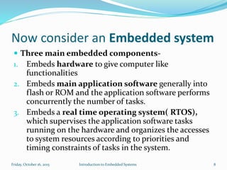 Now consider an Embedded system
 Three main embedded components-
1. Embeds hardware to give computer like
functionalities
2. Embeds main application software generally into
flash or ROM and the application software performs
concurrently the number of tasks.
3. Embeds a real time operating system( RTOS),
which supervises the application software tasks
running on the hardware and organizes the accesses
to system resources according to priorities and
timing constraints of tasks in the system.
Introduction to Embedded SystemsSunday, November 8, 2015 8
 