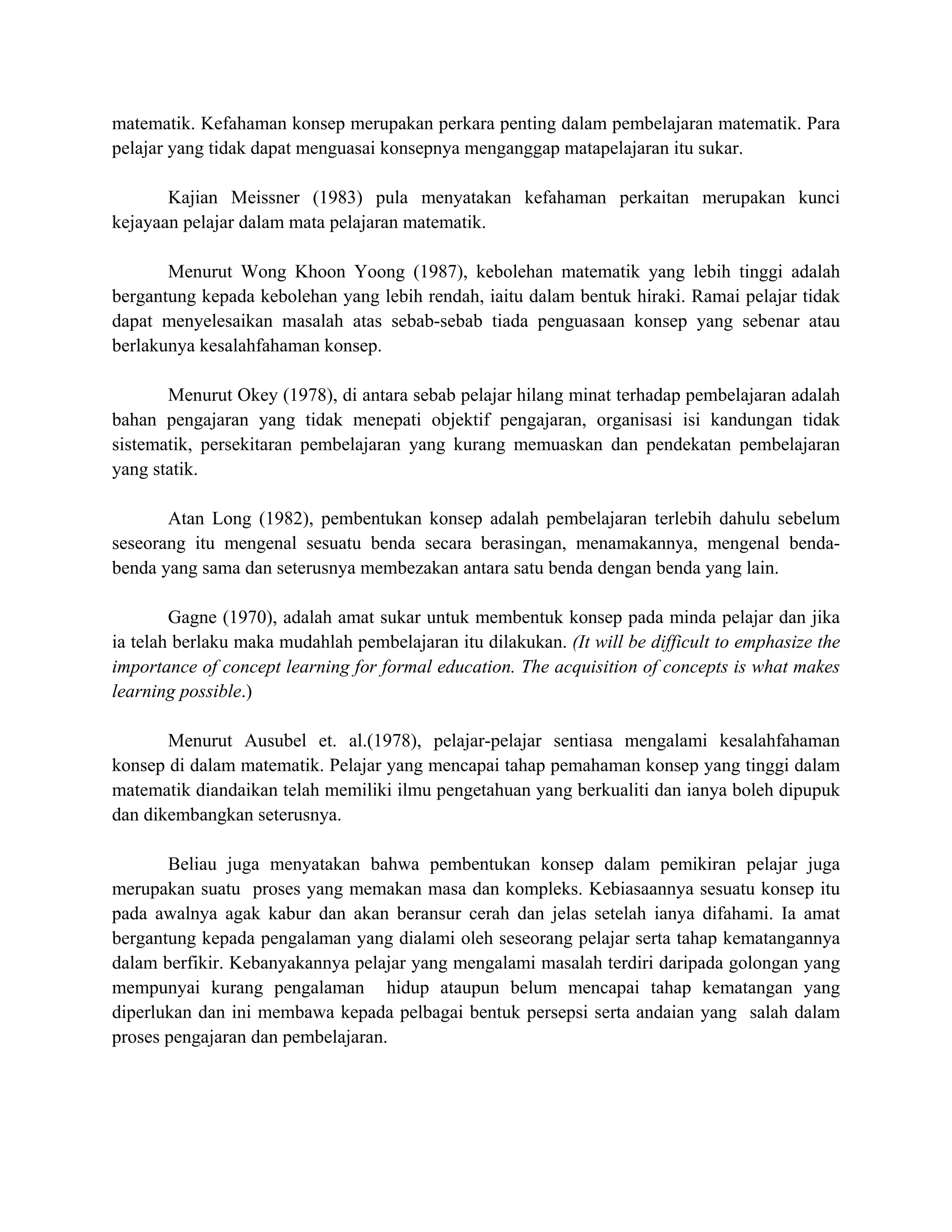 matematik. Kefahaman konsep merupakan perkara penting dalam pembelajaran matematik. Para
pelajar yang tidak dapat menguasai konsepnya menganggap matapelajaran itu sukar.
Kajian Meissner (1983) pula menyatakan kefahaman perkaitan merupakan kunci
kejayaan pelajar dalam mata pelajaran matematik.
Menurut Wong Khoon Yoong (1987), kebolehan matematik yang lebih tinggi adalah
bergantung kepada kebolehan yang lebih rendah, iaitu dalam bentuk hiraki. Ramai pelajar tidak
dapat menyelesaikan masalah atas sebab-sebab tiada penguasaan konsep yang sebenar atau
berlakunya kesalahfahaman konsep.
Menurut Okey (1978), di antara sebab pelajar hilang minat terhadap pembelajaran adalah
bahan pengajaran yang tidak menepati objektif pengajaran, organisasi isi kandungan tidak
sistematik, persekitaran pembelajaran yang kurang memuaskan dan pendekatan pembelajaran
yang statik.
Atan Long (1982), pembentukan konsep adalah pembelajaran terlebih dahulu sebelum
seseorang itu mengenal sesuatu benda secara berasingan, menamakannya, mengenal benda-
benda yang sama dan seterusnya membezakan antara satu benda dengan benda yang lain.
Gagne (1970), adalah amat sukar untuk membentuk konsep pada minda pelajar dan jika
ia telah berlaku maka mudahlah pembelajaran itu dilakukan. (It will be difficult to emphasize the
importance of concept learning for formal education. The acquisition of concepts is what makes
learning possible.)
Menurut Ausubel et. al.(1978), pelajar-pelajar sentiasa mengalami kesalahfahaman
konsep di dalam matematik. Pelajar yang mencapai tahap pemahaman konsep yang tinggi dalam
matematik diandaikan telah memiliki ilmu pengetahuan yang berkualiti dan ianya boleh dipupuk
dan dikembangkan seterusnya.
Beliau juga menyatakan bahwa pembentukan konsep dalam pemikiran pelajar juga
merupakan suatu proses yang memakan masa dan kompleks. Kebiasaannya sesuatu konsep itu
pada awalnya agak kabur dan akan beransur cerah dan jelas setelah ianya difahami. Ia amat
bergantung kepada pengalaman yang dialami oleh seseorang pelajar serta tahap kematangannya
dalam berfikir. Kebanyakannya pelajar yang mengalami masalah terdiri daripada golongan yang
mempunyai kurang pengalaman hidup ataupun belum mencapai tahap kematangan yang
diperlukan dan ini membawa kepada pelbagai bentuk persepsi serta andaian yang salah dalam
proses pengajaran dan pembelajaran.
 