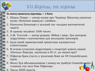 За кожну правильну відповідь — 2 бала.
1. Шарль Перро — автор казки про Червону Шапочку,написав
казку «Кохання циркуля і лінійки».
2. Наполеон Бонапарт у вільний час складав математичні
задачі.
3. В одному мільйоні 1000 тисяч.
4. Л.М. Толстой — автор роману «Війна і мир», був автором
підручника з математики для молодших школярів.
5. Будь-який прямокутний трикутник називається
єгипетським.
6. В основі сучасних підручників з геометрії лежать відомі
«Начала» Евкліда, написані в IІІ ст. до нашої ери?
7. Піфагор брав участь у кулачних боях на 58 Олімпійських
іграх.
8. Фалес був вболівальником і помер на трибуні Олімпійського
стадіону під часу бою Піфагора.
9. Число 2009 просте.
 