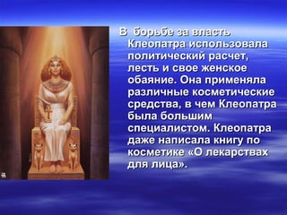 В борьбе за властьВ борьбе за власть
Клеопатра использовалаКлеопатра использовала
политический расчет,политический расчет,
лесть и свое женскоелесть и свое женское
обаяние. Она применялаобаяние. Она применяла
различные косметическиеразличные косметические
средства, в чем Клеопатрасредства, в чем Клеопатра
была большимбыла большим
специалистом. Клеопатраспециалистом. Клеопатра
даже написала книгу подаже написала книгу по
косметике «О лекарствахкосметике «О лекарствах
для лица».для лица».
 
