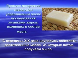 Процесс полученияПроцесс получения
мыла сталмыла стал
управляемым послеуправляемым после
исследованияисследования
химиками жиров,химиками жиров,
входящих в составвходящих в состав
мыла.мыла.
С середины XIX века научились осветлятьС середины XIX века научились осветлять
растительные масла, из которых потомрастительные масла, из которых потом
получали мыло.получали мыло.
 