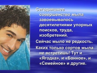 СегодняшнееСегодняшнее
совершенство мыласовершенство мыла
завоевывалосьзавоевывалось
десятилетиями упорныхдесятилетиями упорных
поисков, труда,поисков, труда,
изобретений.изобретений.
Сейчас мыло не редкость.Сейчас мыло не редкость.
Каких только сортов мылаКаких только сортов мыла
не встретишь! Тут ине встретишь! Тут и
«Ягодка», и «Банное», и«Ягодка», и «Банное», и
«Семейное» и другие.«Семейное» и другие.
 